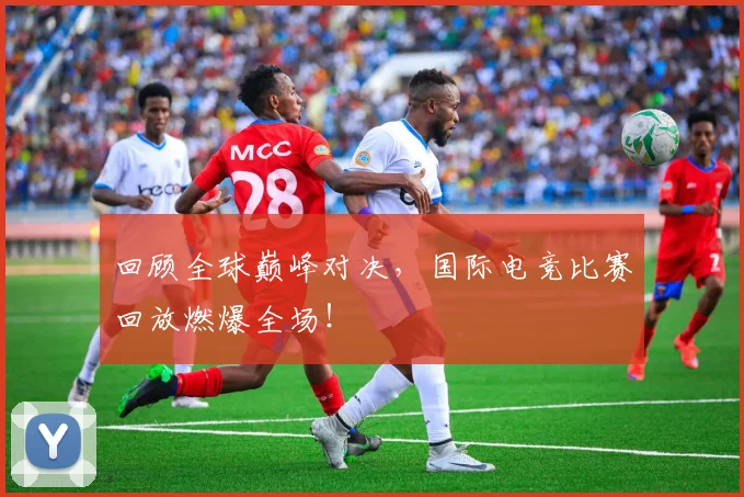回顾全球巅峰对决，国际电竞比赛回放燃爆全场！