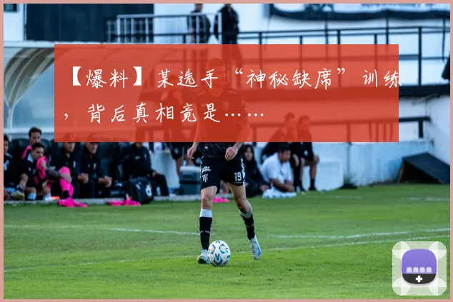 【爆料】某选手“神秘缺席”训练，背后真相竟是……