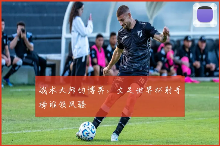 战术大师的博弈，女足世界杯射手榜谁领风骚