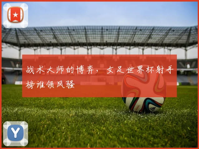 战术大师的博弈,女足世界杯射手榜谁领风骚