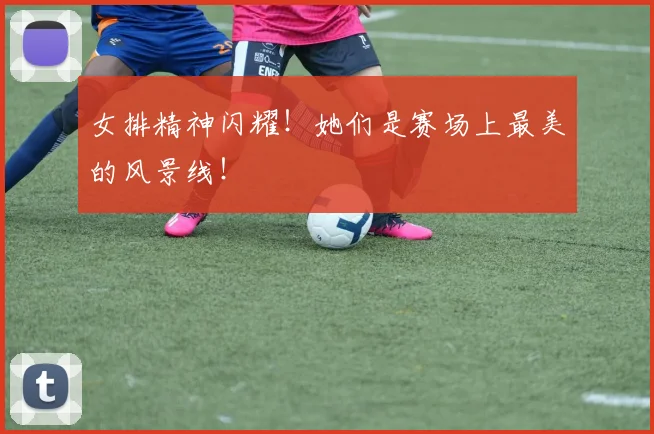 女排精神闪耀!她们是赛场上最美的风景线!